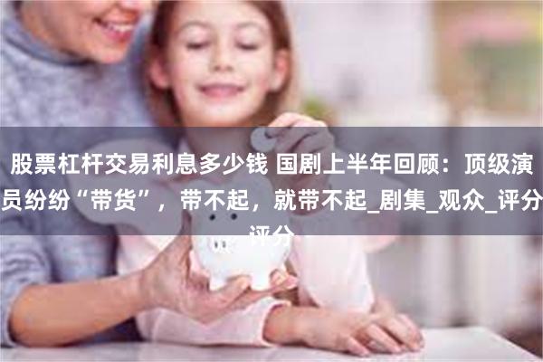 股票杠杆交易利息多少钱 国剧上半年回顾：顶级演员纷纷“带货”，带不起，就带不起_剧集_观众_评分