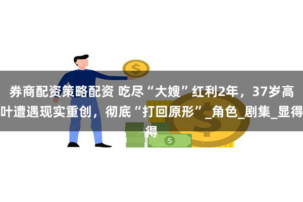 券商配资策略配资 吃尽“大嫂”红利2年，37岁高叶遭遇现实重创，彻底“打回原形”_角色_剧集_显得