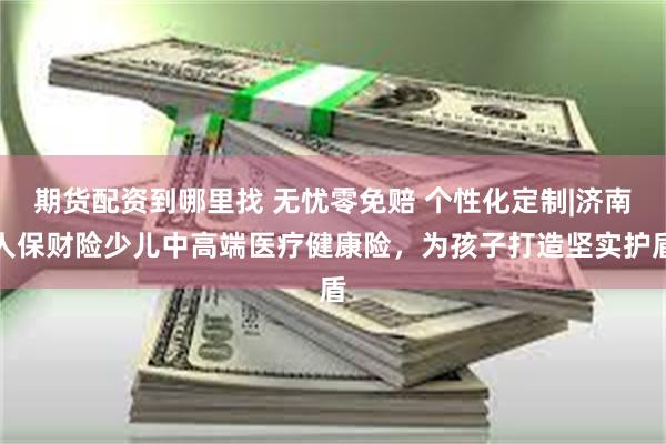 期货配资到哪里找 无忧零免赔 个性化定制|济南人保财险少儿中高端医疗健康险，为孩子打造坚实护盾