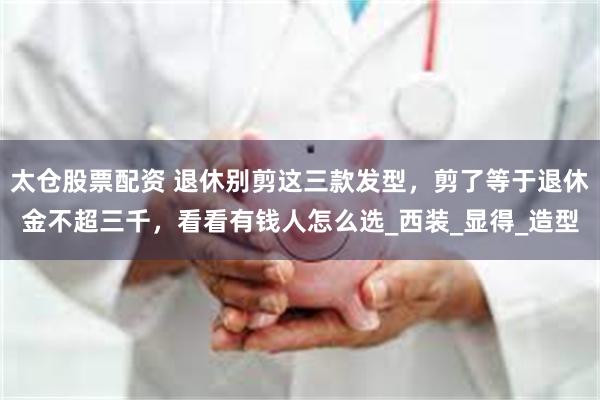 太仓股票配资 退休别剪这三款发型，剪了等于退休金不超三千，看看有钱人怎么选_西装_显得_造型