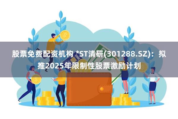 股票免费配资机构 *ST清研(301288.SZ)：拟推2025年限制性股票激励计划