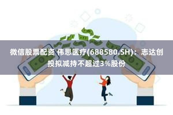 微信股票配资 伟思医疗(688580.SH)：志达创投拟减持不超过3%股份