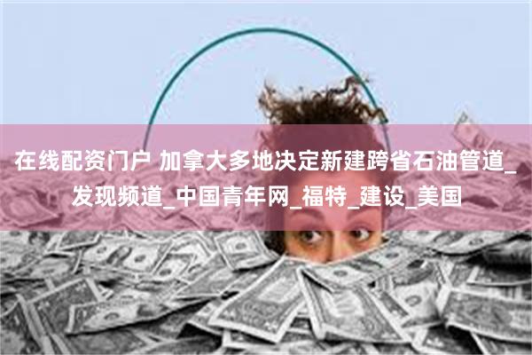 在线配资门户 加拿大多地决定新建跨省石油管道_发现频道_中国青年网_福特_建设_美国