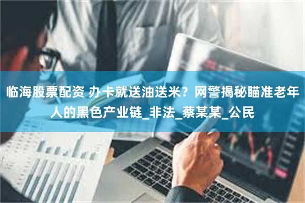 临海股票配资 办卡就送油送米？网警揭秘瞄准老年人的黑色产业链_非法_蔡某某_公民