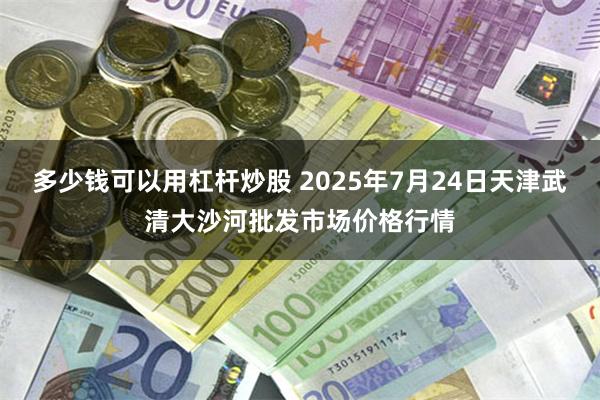 多少钱可以用杠杆炒股 2025年7月24日天津武清大沙河批发市场价格行情