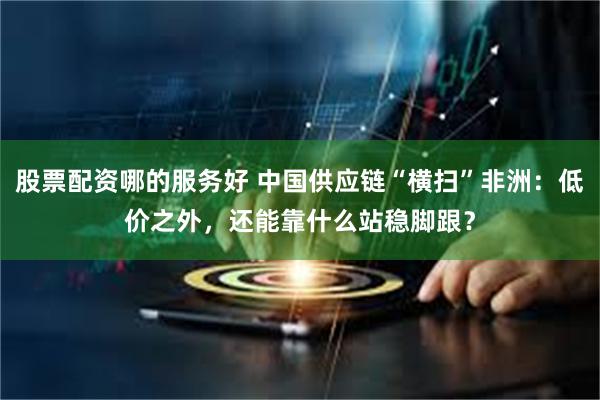 股票配资哪的服务好 中国供应链“横扫”非洲：低价之外，还能靠什么站稳脚跟？