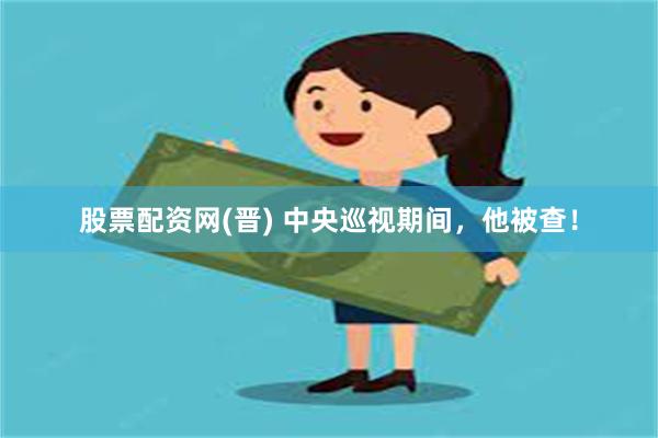 股票配资网(晋) 中央巡视期间，他被查！