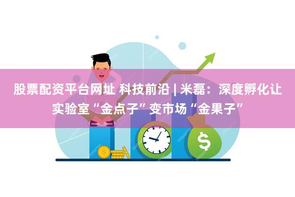 股票配资平台网址 科技前沿 | 米磊：深度孵化让实验室“金点子”变市场“金果子”