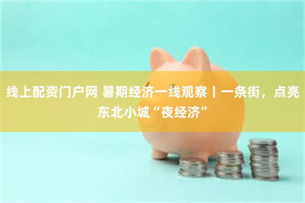线上配资门户网 暑期经济一线观察丨一条街，点亮东北小城“夜经济”