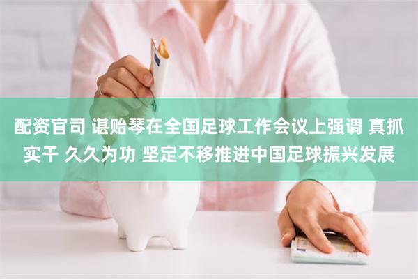 配资官司 谌贻琴在全国足球工作会议上强调 真抓实干 久久为功 坚定不移推进中国足球振兴发展