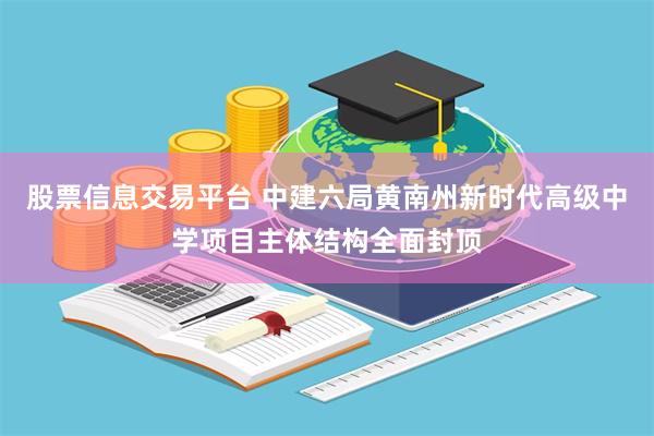 股票信息交易平台 中建六局黄南州新时代高级中学项目主体结构全面封顶
