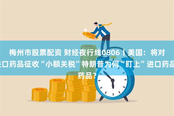 梅州市股票配资 财经夜行线0806丨美国：将对进口药品征收“小额关税”特朗普为何“盯上”进口药品？