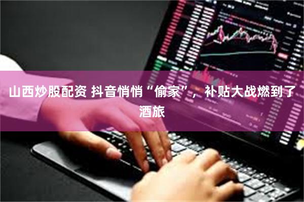 山西炒股配资 抖音悄悄“偷家”，补贴大战燃到了酒旅