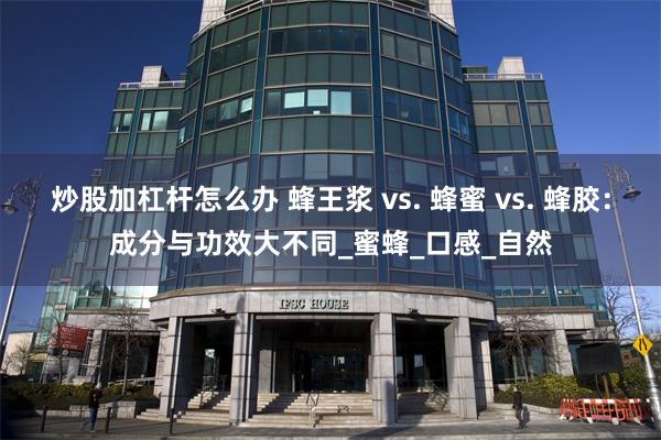 炒股加杠杆怎么办 蜂王浆 vs. 蜂蜜 vs. 蜂胶：成分与功效大不同_蜜蜂_口感_自然
