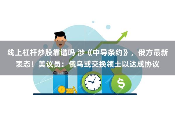 线上杠杆炒股靠谱吗 涉《中导条约》，俄方最新表态！美议员：俄乌或交换领土以达成协议