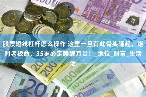 股票短线杠杆怎么操作 这里一旦有此骨头隆起，绝对老板命，35岁必定腰缠万贯！_地位_财富_生活