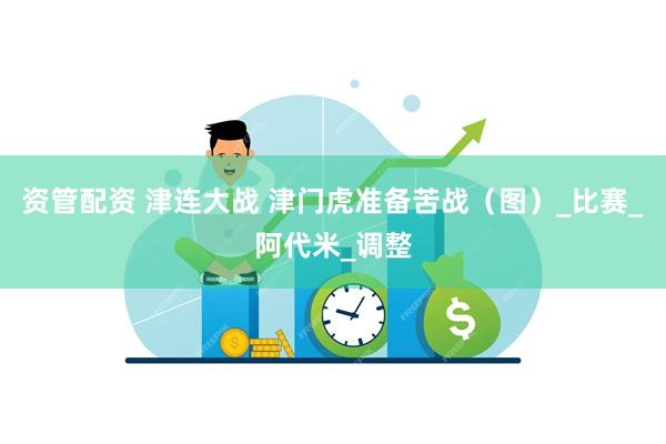 资管配资 津连大战 津门虎准备苦战（图）_比赛_阿代米_调整