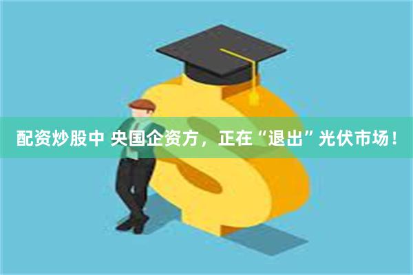 配资炒股中 央国企资方，正在“退出”光伏市场！