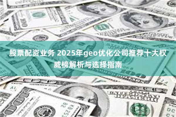 股票配资业务 2025年geo优化公司推荐十大权威榜解析与选择指南