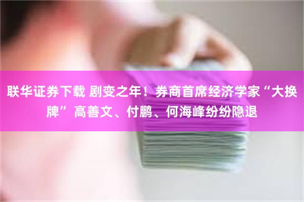 联华证券下载 剧变之年！券商首席经济学家“大换牌” 高善文、付鹏、何海峰纷纷隐退